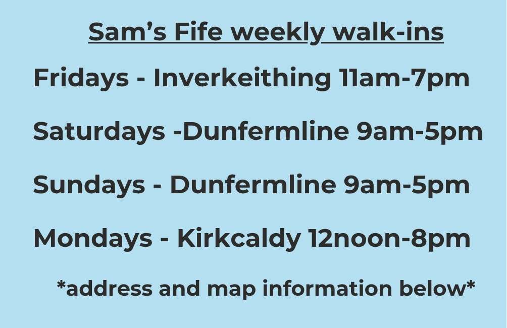 Sam’s Fife weekly walk-ins Fridays - Inverkeithing 11am-7pm Saturdays - Dunfermline 9am-5pm Sundays - Dunfermline 9am-5pm Mondays - Kirkcaldy 12noon-8pm *address and map information below*